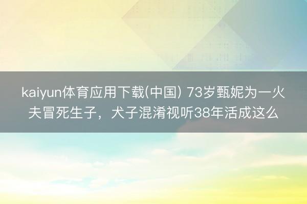 kaiyun体育应用下载(中国) 73岁甄妮为一火夫冒死生子，犬子混淆视听38年活成这么