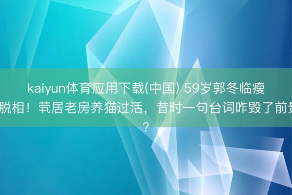 kaiyun体育应用下载(中国) 59岁郭冬临瘦到脱相！茕居老房养猫过活，昔时一句台词咋毁了前景？