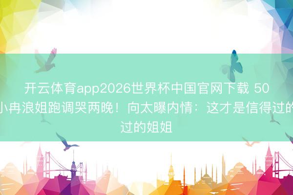 开云体育app2026世界杯中国官网下载 50岁李小冉浪姐跑调哭两晚！向太曝内情：这才是信得过的姐姐