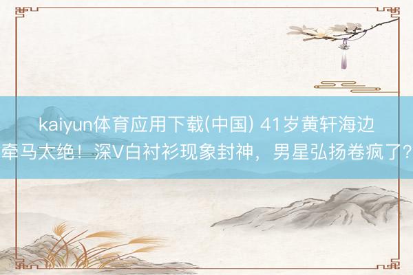 kaiyun体育应用下载(中国) 41岁黄轩海边牵马太绝！深V白衬衫现象封神，男星弘扬卷疯了？