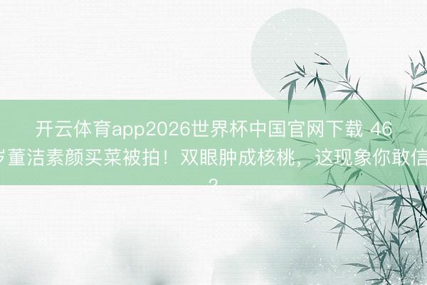 开云体育app2026世界杯中国官网下载 46岁董洁素颜买菜被拍！双眼肿成核桃，这现象你敢信？