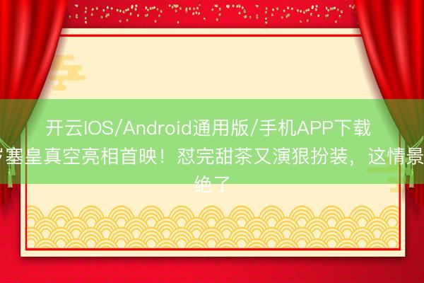 开云IOS/Android通用版/手机APP下载 47岁塞皇真空亮相首映!怼完甜茶又演狠扮装,这情景绝了