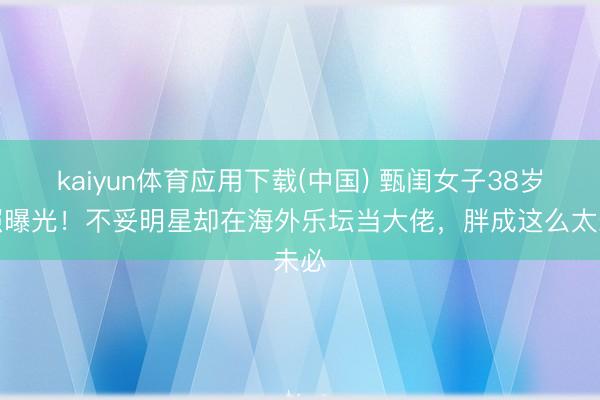 kaiyun体育应用下载(中国) 甄闺女子38岁近照曝光！不妥明星却在海外乐坛当大佬，胖成这么太未必
