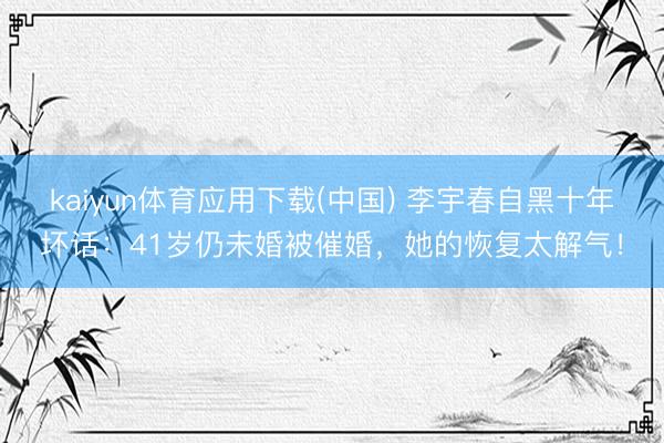 kaiyun体育应用下载(中国) 李宇春自黑十年坏话：41岁仍未婚被催婚，她的恢复太解气！