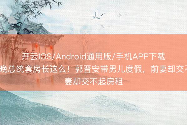 开云IOS/Android通用版/手机APP下载 35万一晚总统套房长这么!郭晋安带男儿度假,前妻却交不起房租