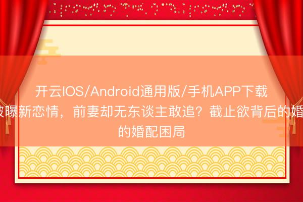 开云IOS/Android通用版/手机APP下载 曹格被曝新恋情，前妻却无东谈主敢追？截止欲背后的婚配困局