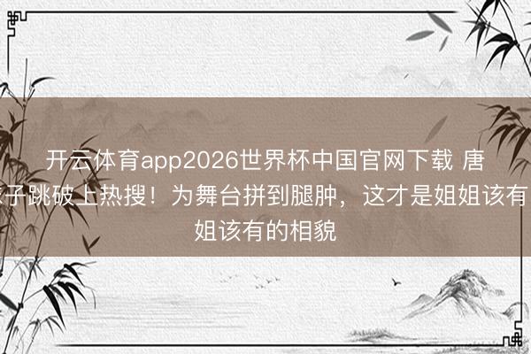开云体育app2026世界杯中国官网下载 唐艺昕袜子跳破上热搜！为舞台拼到腿肿，这才是姐姐该有的相貌