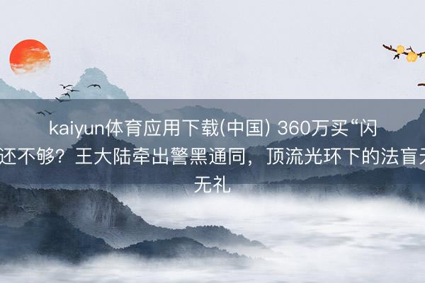 kaiyun体育应用下载(中国) 360万买“闪兵”还不够?王大陆牵出警黑通同,顶流光环下的法盲无礼