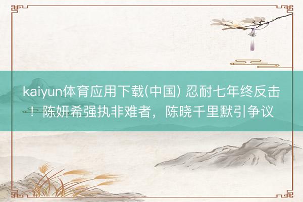 kaiyun体育应用下载(中国) 忍耐七年终反击！陈妍希强执非难者，陈晓千里默引争议