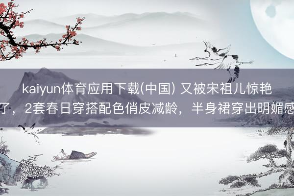 kaiyun体育应用下载(中国) 又被宋祖儿惊艳了,2套春日穿搭配色俏皮减龄,半身裙穿出明媚感