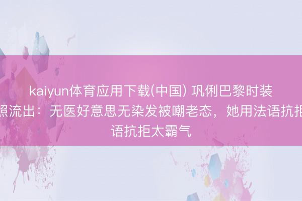 kaiyun体育应用下载(中国) 巩俐巴黎时装周素颜照流出：无医好意思无染发被嘲老态，她用法语抗拒太霸气