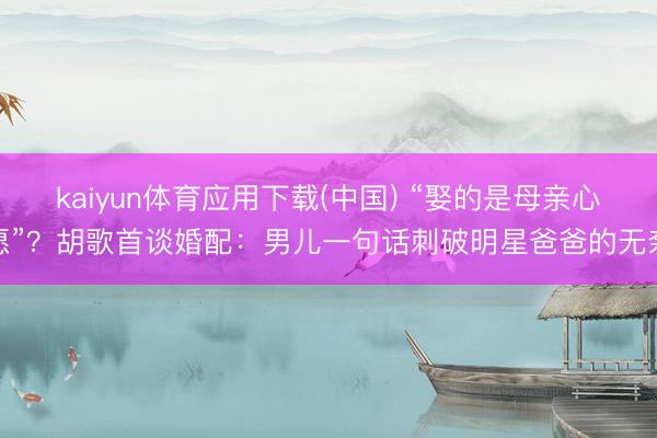 kaiyun体育应用下载(中国) “娶的是母亲心愿”?胡歌首谈婚配:男儿一句话刺破明星爸爸的无奈
