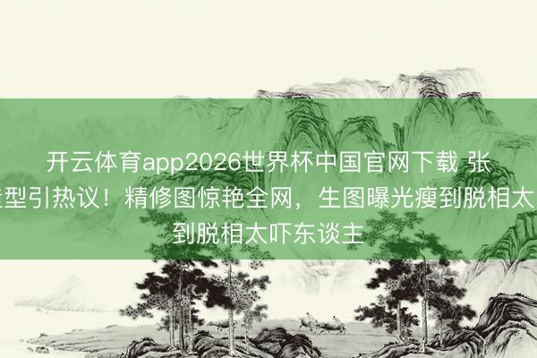 开云体育app2026世界杯中国官网下载 张敏抹胸造型引热议！精修图惊艳全网，生图曝光瘦到脱相太吓东谈主