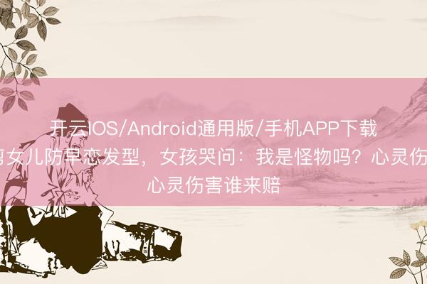 开云IOS/Android通用版/手机APP下载 姆妈强剪女儿防早恋发型,女孩哭问:我是怪物吗?心灵伤害谁来赔