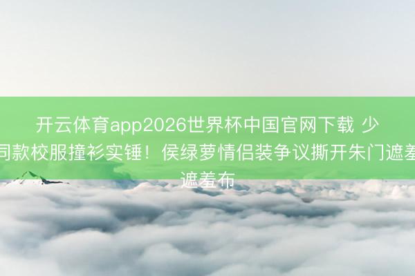 开云体育app2026世界杯中国官网下载 少爷同款校服撞衫实锤！侯绿萝情侣装争议撕开朱门遮羞布