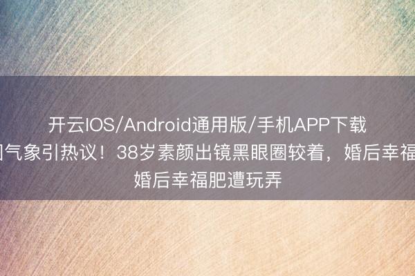 开云IOS/Android通用版/手机APP下载 李纯生图气象引热议！38岁素颜出镜黑眼圈较着，婚后幸福肥遭玩弄