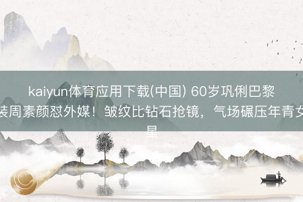 kaiyun体育应用下载(中国) 60岁巩俐巴黎时装周素颜怼外媒!皱纹比钻石抢镜,气场碾压年青女星