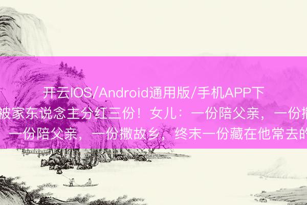 开云IOS/Android通用版/手机APP下载 著明演员死一火后骨灰被家东说念主分红三份！女儿：一份陪父亲，一份撒故乡，终末一份藏在他常去的茶楼