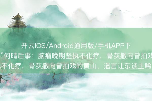 开云IOS/Android通用版/手机APP下载 古典第一好意思东谈主”何晴后事：脑瘤晚期坚执不化疗，骨灰撒向曾拍戏的黄山，遗言让东谈主唏嘘