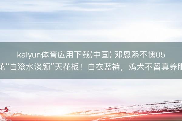 kaiyun体育应用下载(中国) 邓恩熙不愧05花“白滚水淡颜”天花板！白衣蓝裤，鸡犬不留真养眼