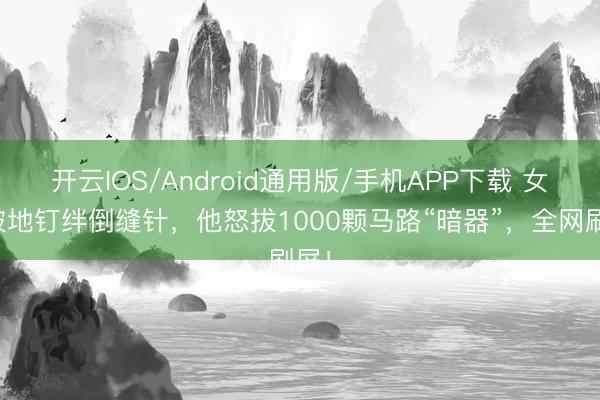 开云IOS/Android通用版/手机APP下载 女儿被地钉绊倒缝针,他怒拔1000颗马路“暗器”,全网刷屏!