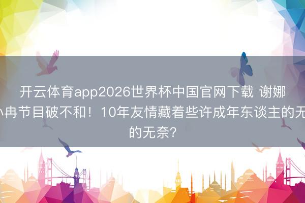 开云体育app2026世界杯中国官网下载 谢娜李小冉节目破不和！10年友情藏着些许成年东谈主的无奈？