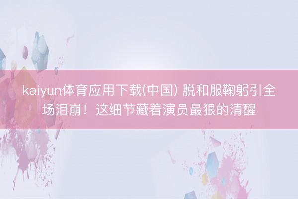 kaiyun体育应用下载(中国) 脱和服鞠躬引全场泪崩！这细节藏着演员最狠的清醒