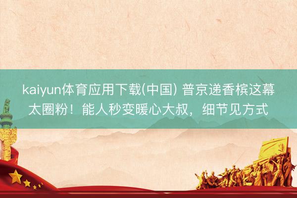 kaiyun体育应用下载(中国) 普京递香槟这幕太圈粉!能人秒变暖心大叔,细节见方式
