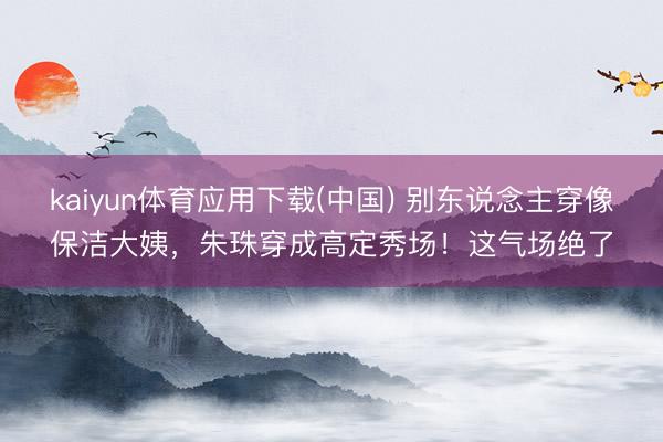 kaiyun体育应用下载(中国) 别东说念主穿像保洁大姨，朱珠穿成高定秀场！这气场绝了