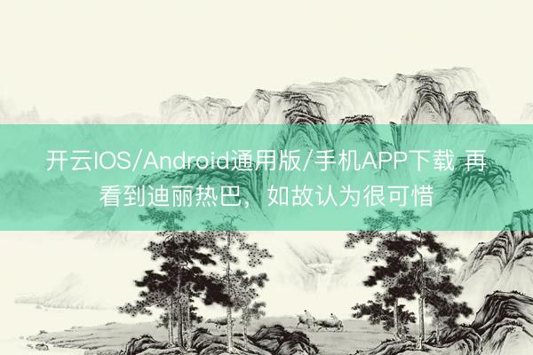 开云IOS/Android通用版/手机APP下载 再看到迪丽热巴，如故认为很可惜
