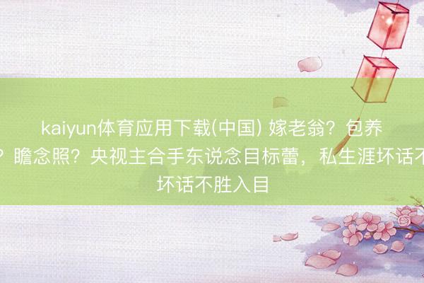 kaiyun体育应用下载(中国) 嫁老翁？包养男学生？瞻念照？央视主合手东说念目标蕾，私生涯坏话不胜入目