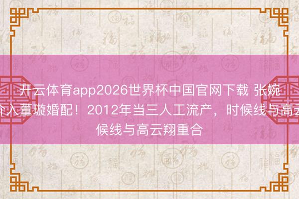 开云体育app2026世界杯中国官网下载 张婉婷被扒介入董璇婚配！2012年当三人工流产，时候线与高云翔重合