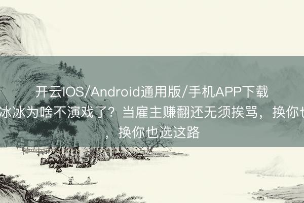 开云IOS/Android通用版/手机APP下载 50岁李冰冰为啥不演戏了？当雇主赚翻还无须挨骂，换你也选这路