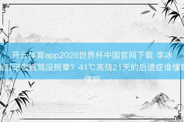 开云体育app2026世界杯中国官网下载 李冰冰怼记者被骂没规章?41℃高烧21天的后遗症谁懂啊