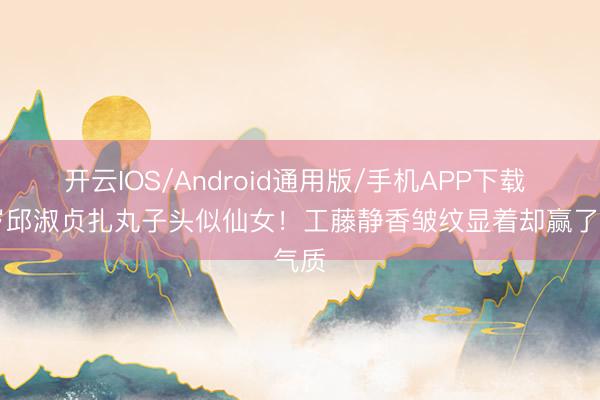 开云IOS/Android通用版/手机APP下载 57岁邱淑贞扎丸子头似仙女!工藤静香皱纹显着却赢了气质