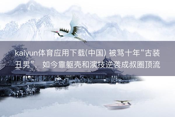 kaiyun体育应用下载(中国) 被骂十年“古装丑男”，如今靠躯壳和演技逆袭成叔圈顶流