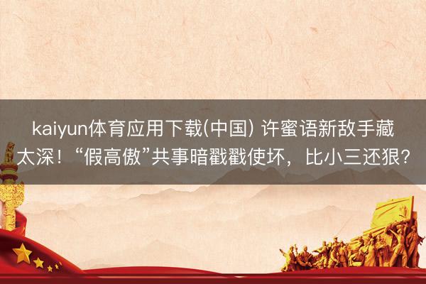 kaiyun体育应用下载(中国) 许蜜语新敌手藏太深!“假高傲”共事暗戳戳使坏,比小三还狠?