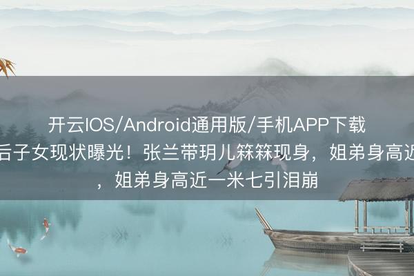 开云IOS/Android通用版/手机APP下载 大S离世半年后子女现状曝光！张兰带玥儿箖箖现身，姐弟身高近一米七引泪崩