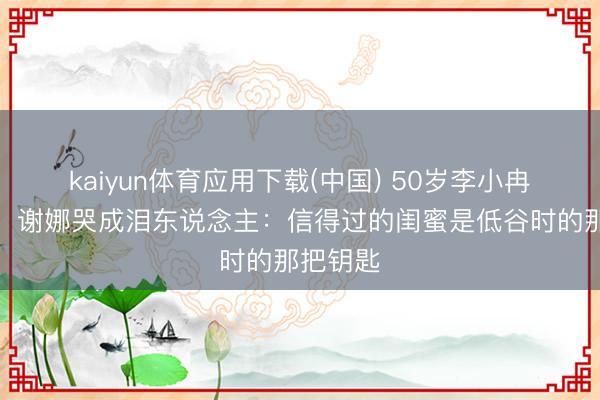 kaiyun体育应用下载(中国) 50岁李小冉上浪姐，谢娜哭成泪东说念主：信得过的闺蜜是低谷时的那把钥匙