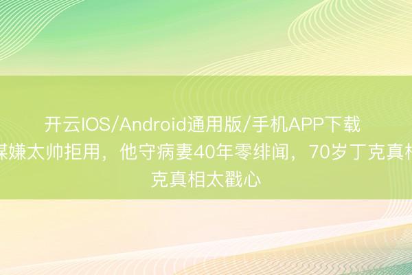 开云IOS/Android通用版/手机APP下载 被张艺谋嫌太帅拒用，他守病妻40年零绯闻，70岁丁克真相太戳心