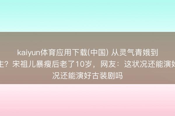 kaiyun体育应用下载(中国) 从灵气青娥到纸片东谈主？宋祖儿暴瘦后老了10岁，网友：这状况还能演好古装剧吗