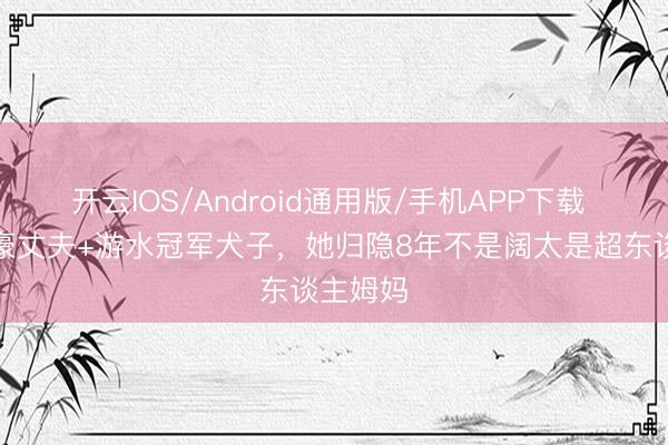开云IOS/Android通用版/手机APP下载 十亿富豪丈夫+游水冠军犬子，她归隐8年不是阔太是超东谈主姆妈