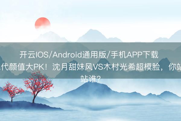 开云IOS/Android通用版/手机APP下载 星二代颜值大PK！沈月甜妹风VS木村光希超模脸，你站谁?