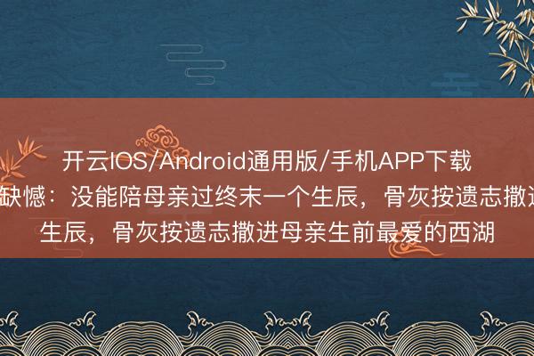 开云IOS/Android通用版/手机APP下载 58岁影星临终前吐露缺憾：没能陪母亲过终末一个生辰，骨灰按遗志撒进母亲生前最爱的西湖