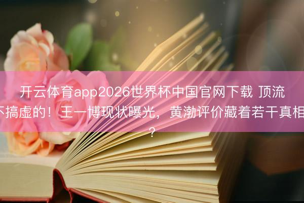 开云体育app2026世界杯中国官网下载 顶流不搞虚的！王一博现状曝光，黄渤评价藏着若干真相?