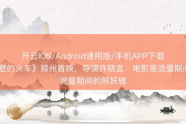 开云IOS/Android通用版/手机APP下载 《开往绝壁的火车》郑州首映，导演许晓言：电影是流量期间的照妖镜