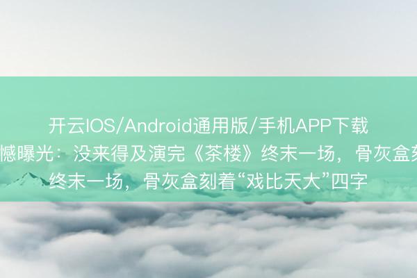 开云IOS/Android通用版/手机APP下载 59岁艺术家临终缺憾曝光：没来得及演完《茶楼》终末一场，骨灰盒刻着“戏比天大”四字