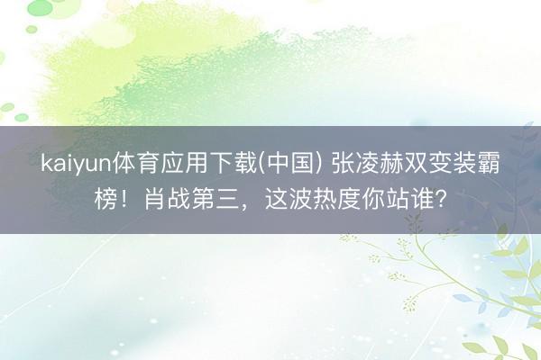 kaiyun体育应用下载(中国) 张凌赫双变装霸榜！肖战第三，这波热度你站谁?