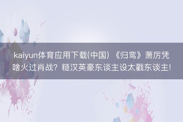 kaiyun体育应用下载(中国) 《归鸾》萧厉凭啥火过肖战？糙汉英豪东谈主设太戳东谈主!