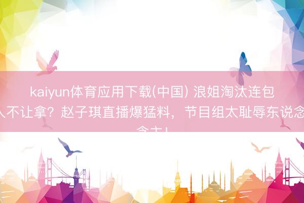 kaiyun体育应用下载(中国) 浪姐淘汰连包王人不让拿？赵子琪直播爆猛料，节目组太耻辱东说念主！